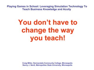 Playing Games in School: Leveraging Simulation Technology To Teach Business Knowledge and Acuity  You don’t have to change the way you teach! Craig Miller, Normandale Community College, Minneapolis Nancy J. Nentl, Metropolitan State University, Minneapolis 