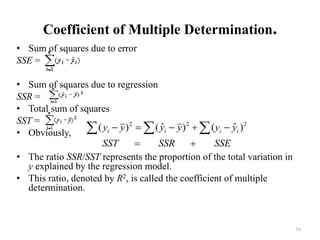Coefficient of Multiple Determination.
• Sum of squares due to error
SSE =
• Sum of squares due to regression
SSR =
• Total sum of squares
SST =
• Obviously,
• The ratio SSR/SST represents the proportion of the total variation in
y explained by the regression model.
• This ratio, denoted by R2, is called the coefficient of multiple
determination.
10
 
