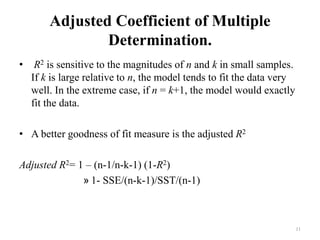 Adjusted Coefficient of Multiple
Determination.
• R2 is sensitive to the magnitudes of n and k in small samples.
If k is large relative to n, the model tends to fit the data very
well. In the extreme case, if n = k+1, the model would exactly
fit the data.
• A better goodness of fit measure is the adjusted R2
Adjusted R2= 1 – (n-1/n-k-1) (1-R2)
» 1- SSE/(n-k-1)/SST/(n-1)
11
 