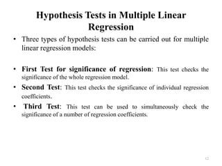 Hypothesis Tests in Multiple Linear
Regression
• Three types of hypothesis tests can be carried out for multiple
linear regression models:
• First Test for significance of regression: This test checks the
significance of the whole regression model.
• Second Test: This test checks the significance of individual regression
coefficients.
• Third Test: This test can be used to simultaneously check the
significance of a number of regression coefficients.
12
 