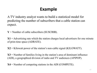Example
A TV industry analyst wants to build a statistical model for
predicting the number of subscribers that a cable station can
expect.
Y = Number of cable subscribers (SUSCRIB).
X1 = Advertising rate which the station charges local advertisers for one minute
of prim time space (ADRATE).
X2 = Kilowatt power of the station’s non-cable signal (KILOWATT).
X3 = Number of families living in the station’s area of dominant influence
(ADI), a geographical division of radio and TV audiences (APIPOP).
X4 = Number of competing stations in the ADI (COMPETE).
17
 