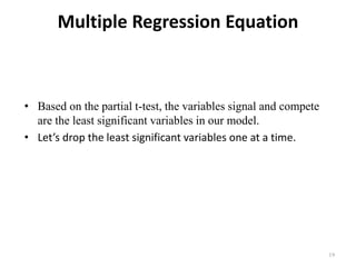 Multiple Regression Equation
• Based on the partial t-test, the variables signal and compete
are the least significant variables in our model.
• Let’s drop the least significant variables one at a time.
19
 