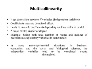 Multicollinearity
• High correlation between X variables (Independent variables).
• Coefficients measure combined effect.
• Leads to unstable coefficients depending on X variables in model
• Always exists; matter of degree
• Example: Using both total number of rooms and number of
bedrooms as explanatory variables in same model
• In many non-experimental situations in business,
economics, and the social and biological sciences, the
independent variables tend to be correlated among
themselves.
23
 