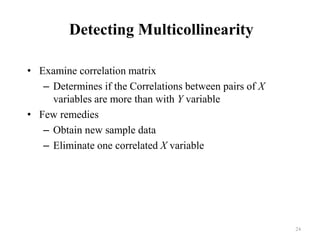 Detecting Multicollinearity
• Examine correlation matrix
– Determines if the Correlations between pairs of X
variables are more than with Y variable
• Few remedies
– Obtain new sample data
– Eliminate one correlated X variable
24
 