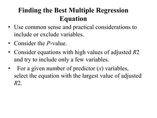 Finding the Best Multiple Regression
Equation
• Use common sense and practical considerations to
include or exclude variables.
• Consider the P-value.
• Consider equations with high values of adjusted R2
and try to include only a few variables.
• For a given number of predictor (x) variables,
select the equation with the largest value of adjusted
R2.
 