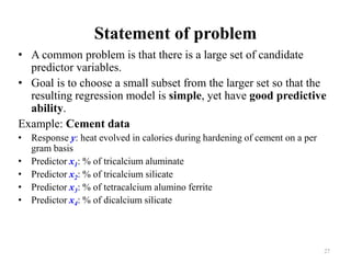 Statement of problem
• A common problem is that there is a large set of candidate
predictor variables.
• Goal is to choose a small subset from the larger set so that the
resulting regression model is simple, yet have good predictive
ability.
Example: Cement data
• Response y: heat evolved in calories during hardening of cement on a per
gram basis
• Predictor x1: % of tricalcium aluminate
• Predictor x2: % of tricalcium silicate
• Predictor x3: % of tetracalcium alumino ferrite
• Predictor x4: % of dicalcium silicate
27
 