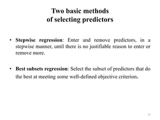 Two basic methods
of selecting predictors
• Stepwise regression: Enter and remove predictors, in a
stepwise manner, until there is no justifiable reason to enter or
remove more.
• Best subsets regression: Select the subset of predictors that do
the best at meeting some well-defined objective criterion.
28
 