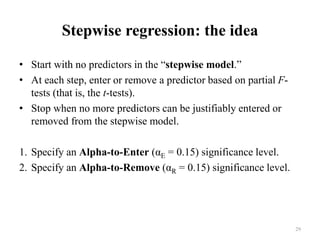 Stepwise regression: the idea
• Start with no predictors in the “stepwise model.”
• At each step, enter or remove a predictor based on partial F-
tests (that is, the t-tests).
• Stop when no more predictors can be justifiably entered or
removed from the stepwise model.
1. Specify an Alpha-to-Enter (αE = 0.15) significance level.
2. Specify an Alpha-to-Remove (αR = 0.15) significance level.
29
 