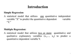 Introduction
Simple Regression
A statistical model that utilizes one quantitative independent
variable “X” to predict the quantitative dependent variable
“Y.”
Multiple Regression:
A statistical model that utilizes two or more quantitative and
qualitative explanatory variables (x1,..., xk) to predict a
quantitative dependent variable Y.
3
 