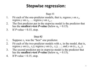 Stepwise regression:
Step #1
1. Fit each of the one-predictor models, that is, regress y on x1,
regress y on x2, … regress y on xp-1.
2. The first predictor put in the stepwise model is the predictor that
has the smallest t-test P-value (below αE = 0.15).
3. If P-value < 0.15, stop.
Step #2
1. Suppose x1 was the “best” one predictor.
2. Fit each of the two-predictor models with x1 in the model, that is,
regress y on (x1, x2), regress y on (x1, x3), …, and y on (x1, xp-1).
3. The second predictor put in stepwise model is the predictor that
has the smallest t-test P-value (below αE = 0.15).
4. If P-value < 0.15, stop.
30
 