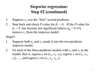 Stepwise regression:
Step #2 (continued)
1. Suppose x2 was the “best” second predictor.
2. Step back and check P-value for β1 = 0. If the P-value for
β1 = 0 has become not significant (above αR = 0.15),
remove x1 from the stepwise model.
Step#3
1. Suppose both x1 and x2 made it into the two-predictor
stepwise model.
2. Fit each of the three-predictor models with x1 and x2 in the
model, that is, regress y on (x1, x2, x3), regress y on (x1, x2,
x4), …, and regress y on (x1, x2, xp-1).
31
 