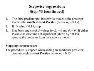 Stepwise regression:
Step #3 (continued)
1. The third predictor put in stepwise model is the predictor
that has the smallest t-test P-value (below αE = 0.15).
2. If P-value < 0.15, stop.
3. Step back and check P-values for β1 = 0 and β2 = 0. If either
P-value has become not significant (above αR = 0.15),
remove the predictor from the stepwise model.
Stopping the procedure
The procedure is stopped when adding an additional predictor
does not yield a t-test P-value below αE = 0.15.
32
 