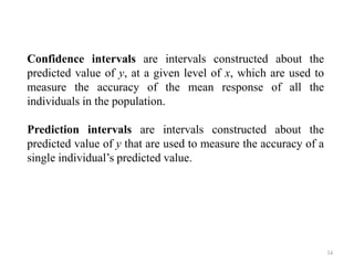 Confidence intervals are intervals constructed about the
predicted value of y, at a given level of x, which are used to
measure the accuracy of the mean response of all the
individuals in the population.
Prediction intervals are intervals constructed about the
predicted value of y that are used to measure the accuracy of a
single individual’s predicted value.
34
 