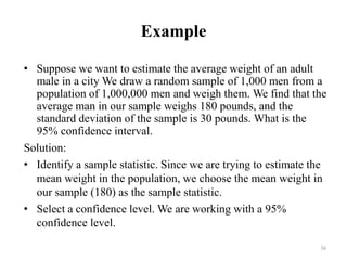 Example
• Suppose we want to estimate the average weight of an adult
male in a city We draw a random sample of 1,000 men from a
population of 1,000,000 men and weigh them. We find that the
average man in our sample weighs 180 pounds, and the
standard deviation of the sample is 30 pounds. What is the
95% confidence interval.
Solution:
• Identify a sample statistic. Since we are trying to estimate the
mean weight in the population, we choose the mean weight in
our sample (180) as the sample statistic.
• Select a confidence level. We are working with a 95%
confidence level.
36
 