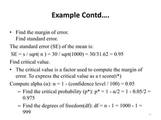 Example Contd….
• Find the margin of error.
Find standard error.
The standard error (SE) of the mean is:
SE = s / sqrt( n ) = 30 / sqrt(1000) = 30/31.62 = 0.95
Find critical value.
• The critical value is a factor used to compute the margin of
error. To express the critical value as a t score(t*)
Compute alpha (α): α = 1 - (confidence level / 100) = 0.05
– Find the critical probability (p*): p* = 1 - α/2 = 1 - 0.05/2 =
0.975
– Find the degrees of freedom(df): df = n - 1 = 1000 - 1 =
999 37
 