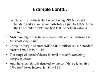 Example Contd..
– The critical value is the t score having 999 degrees of
freedom and a cumulative probability equal to 0.975. From
the t distribution table, we find that the critical value is
1.96.
• Note: We might also have expressed the critical value as a z
for small sample size.
• Compute margin of error (ME): ME = critical value * standard
error = 1.96 * 0.95 = 1.86
• The range of the confidence interval = sample statistic +
margin of error.
• And the uncertainty is denoted by the confidence level, this
95% confidence interval is 180 + 1.86
38
 