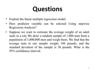 Questions
• Explain the linear multiple regression model.
• How predictor variable can be selected Using stepwise
Regression Analysis?
• Suppose we want to estimate the average weight of an adult
male in a city We draw a random sample of 1,000 men from a
population of 1,000,000 men and weigh them. We find that the
average man in our sample weighs 180 pounds, and the
standard deviation of the sample is 30 pounds. What is the
95% confidence interval.
39
 