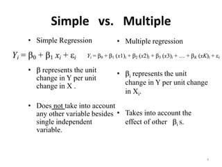 Simple vs. Multiple
• Simple Regression
•  represents the unit
change in Y per unit
change in X .
• Does not take into account
any other variable besides
single independent
variable.
• Multiple regression
• i represents the unit
change in Y per unit change
in Xi.
• Takes into account the
effect of other i s.
4
 