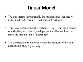 Linear Model
• The error terms Ɛ are mutually independent and identically
distributed, with mean = 0 and constant variances
• This is so, because the observations y1, y2, . . . ,yn are a random
sample, they are mutually independent and hence the error
terms are also mutually independent
• The distribution of the error term is independent of the joint
distribution of x i, x 2, . . . , x k
7
 
