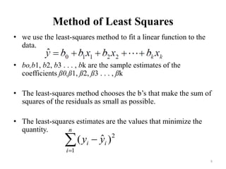 Method of Least Squares
• we use the least-squares method to fit a linear function to the
data.
• bo,b1, b2, b3 . . . , bk are the sample estimates of the
coefficients ß0,ß1, ß2, ß3 . . . , ßk
• The least-squares method chooses the b’s that make the sum of
squares of the residuals as small as possible.
• The least-squares estimates are the values that minimize the
quantity.
8
 