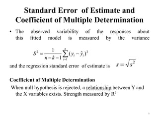 Standard Error of Estimate and
Coefficient of Multiple Determination
• The observed variability of the responses about
this fitted model is measured by the variance
and the regression standard error of estimate is
Coefficient of Multiple Determination
When null hypothesis is rejected, a relationship between Y and
the X variables exists. Strength measured by R2
9
 