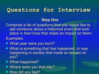 Questions for Interview   Step One Comprise a list of questions that you would like to ask someone about a historical event that took place in their lives that made an impact on them.  Examples:  What year were you born?  What is something that has happened, or was happening in society that made an impact on you?  What happened? Where were you that day?  How did you feel?  Why was this event so important?  