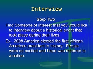 Interview Step Two   Find Someone of interest that you would like to interview about a historical event that took place during their lives.  Ex.  2008 America elected the first African American president in history.  People were so excited and hope was restored to a nation. 