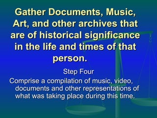 Gather Documents, Music, Art, and other archives that are of historical significance in the life and times of that person.  Step Four Comprise a compilation of music, video, documents and other representations of what was taking place during this time.  