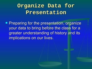 Organize Data for Presentation Preparing for the presentation, organize your data to bring before the class for a greater understanding of history and its implications on our lives.  