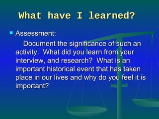 What have I learned?   Assessment:  Document the significance of such an activity.  What did you learn from your interview, and research?  What is an important historical event that has taken place in our lives and why do you feel it is important?  