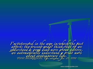 I'm interested in the way in which the past affects the present and I think that if we understand a good deal more about history, we automatically understand a great more about contemporary life. TONI MORRISON,  Time  interview, Jan. 21, 1998 www.notable-quotes.com 