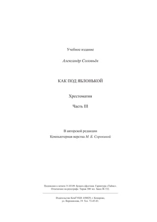 82
Учебное издание
Александр Соловьёв
КАК ПОД ЯБЛОНЬКОЙ
Хрестоматия
Часть III
В авторской редакции
Компьютерная верстка М. Б. Сорокиной
Подписано к печати 31.03.09. Бумага офсетная. Гарнитура «Таймс».
Отпечатано на ризографе. Тираж 300 экз. Заказ № 332.
____________________________________________________________
Издательство КемГУКИ: 650029, г. Кемерово,
ул. Ворошилова, 19. Тел. 73-45-83.
Copyright ОАО «ЦКБ «БИБКОМ»  ООО «Aгентство Kнига-Cервис»
 