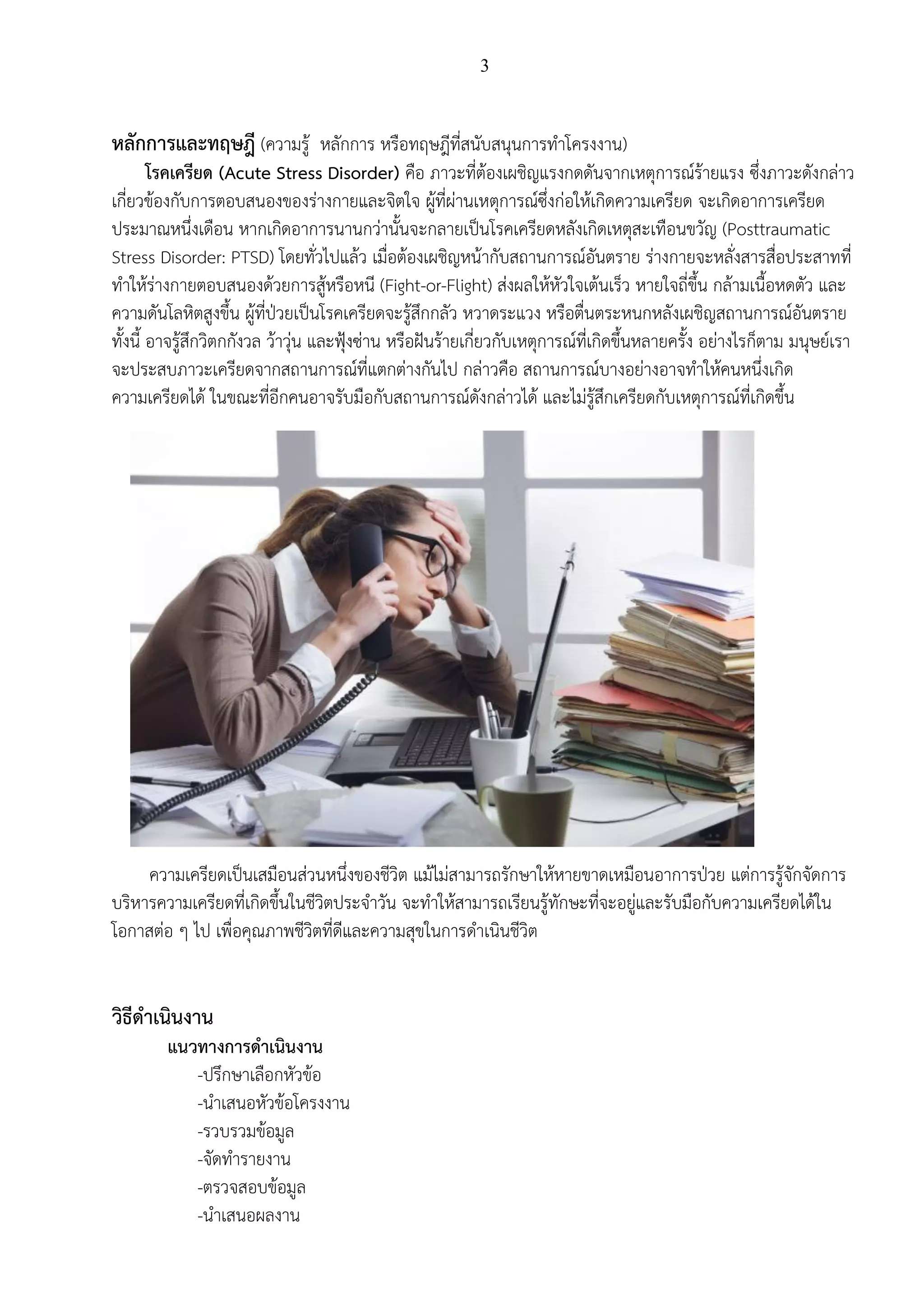 3
หลักการและทฤษฎี (ความรู้ หลักการ หรือทฤษฎีที่สนับสนุนการทาโครงงาน)
โรคเครียด (Acute Stress Disorder) คือ ภาวะที่ต้องเผชิญแรงกดดันจากเหตุการณ์ร้ายแรง ซึ่งภาวะดังกล่าว
เกี่ยวข้องกับการตอบสนองของร่างกายและจิตใจ ผู้ที่ผ่านเหตุการณ์ซึ่งก่อให้เกิดความเครียด จะเกิดอาการเครียด
ประมาณหนึ่งเดือน หากเกิดอาการนานกว่านั้นจะกลายเป็นโรคเครียดหลังเกิดเหตุสะเทือนขวัญ (Posttraumatic
Stress Disorder: PTSD) โดยทั่วไปแล้ว เมื่อต้องเผชิญหน้ากับสถานการณ์อันตราย ร่างกายจะหลั่งสารสื่อประสาทที่
ทาให้ร่างกายตอบสนองด้วยการสู้หรือหนี (Fight-or-Flight) ส่งผลให้หัวใจเต้นเร็ว หายใจถี่ขึ้น กล้ามเนื้อหดตัว และ
ความดันโลหิตสูงขึ้น ผู้ที่ป่วยเป็นโรคเครียดจะรู้สึกกลัว หวาดระแวง หรือตื่นตระหนกหลังเผชิญสถานการณ์อันตราย
ทั้งนี้ อาจรู้สึกวิตกกังวล ว้าวุ่น และฟุ้งซ่าน หรือฝันร้ายเกี่ยวกับเหตุการณ์ที่เกิดขึ้นหลายครั้ง อย่างไรก็ตาม มนุษย์เรา
จะประสบภาวะเครียดจากสถานการณ์ที่แตกต่างกันไป กล่าวคือ สถานการณ์บางอย่างอาจทาให้คนหนึ่งเกิด
ความเครียดได้ ในขณะที่อีกคนอาจรับมือกับสถานการณ์ดังกล่าวได้ และไม่รู้สึกเครียดกับเหตุการณ์ที่เกิดขึ้น
ความเครียดเป็นเสมือนส่วนหนึ่งของชีวิต แม้ไม่สามารถรักษาให้หายขาดเหมือนอาการป่วย แต่การรู้จักจัดการ
บริหารความเครียดที่เกิดขึ้นในชีวิตประจาวัน จะทาให้สามารถเรียนรู้ทักษะที่จะอยู่และรับมือกับความเครียดได้ใน
โอกาสต่อ ๆ ไป เพื่อคุณภาพชีวิตที่ดีและความสุขในการดาเนินชีวิต
วิธีดาเนินงาน
แนวทางการดาเนินงาน
-ปรึกษาเลือกหัวข้อ
-นาเสนอหัวข้อโครงงาน
-รวบรวมข้อมูล
-จัดทารายงาน
-ตรวจสอบข้อมูล
-นาเสนอผลงาน
 