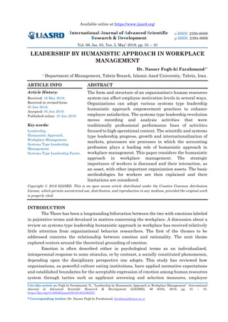 Available online at https://www.ijasrd.org/
International Journal of Advanced Scientific
Research & Development
Vol. 06, Iss. 05, Ver. I, May’ 2019, pp. 01 – 10
Cite this article as: Fegh-hi Farahmand, N., “Leadership by Humanistic Approach in Workplace Management”. International
Journal of Advanced Scientific Research & Development (IJASRD), 06 (05/I), 2019, pp. 01 – 10.
https://doi.org/10.26836/ijasrd/2019/v6/i5/60503.
* Corresponding Author: Dr. Nasser Fegh-hi Farahmand, farahmand@iaut.ac.ir
e-ISSN: 2395-6089
p-ISSN: 2394-8906
LEADERSHIP BY HUMANISTIC APPROACH IN WORKPLACE
MANAGEMENT
Dr. Nasser Fegh-hi Farahmand1*
1 Department of Management, Tabriz Branch, Islamic Azad University, Tabriz, Iran.
ARTICLE INFO
Article History:
Received: 16 May 2019;
Received in revised form:
05 Jun 2019;
Accepted: 05 Jun 2019;
Published online: 10 Jun 2019.
Key words:
Leadership,
Humanistic Approach,
Workplace Management,
Systems Type Leadership
Management,
Systems Type Leadership Factor.
ABSTRACT
The form and structure of an organization's human resources
system can affect employee motivation levels in several ways.
Organizations can adopt various systems type leadership
humanistic approach empowerment practices to enhance
employee satisfaction. The systems type leadership revolution
moves recording and analysis activities that were
traditionally professional performance lines of activities
focused to high operational content. The scientific and systems
type leadership progress, growth and internationalization of
markets, processors are processes in which the accounting
profession plays a leading role of humanistic approach in
workplace management. This paper considers the humanistic
approach in workplace management. The strategic
importance of workers is discussed and their interaction, as
an asset, with other important organization assets. The basic
methodologies for workers are then explained and their
limitations are considered.
Copyright © 2019 IJASRD. This is an open access article distributed under the Creative Common Attribution
License, which permits unrestricted use, distribution, and reproduction in any medium, provided the original work
is properly cited.
INTRODUCTION
The There has been a longstanding bifurcation between the two with emotions labeled
in pejorative terms and devalued in matters concerning the workplace. A discussion about a
review on systems type leadership humanistic approach in workplace has received relatively
little attention from organizational behavior researchers. The first of the themes to be
addressed concerns the relationship between emotion and rationality. The next theme
explored centers around the theoretical grounding of emotion.
Emotion is often described either in psychological terms as an individualized,
intrapersonal response to some stimulus, or by contrast, a socially constituted phenomenon,
depending upon the disciplinary perspective one adopts. This study has reviewed how
organizations, as powerful culture eating institutions, have applied normative expectations
and established boundaries for the acceptable expression of emotion among human resources
system through tactics such as applicant screening and selection measures, employee
 