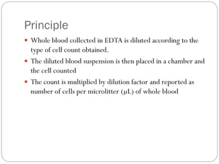 Principle
 Whole blood collected in EDTA is diluted according to the
type of cell count obtained.
 The diluted blood suspension is then placed in a chamber and
the cell counted
 The count is multiplied by dilution factor and reported as
number of cells per microlitter (µL) of whole blood
 