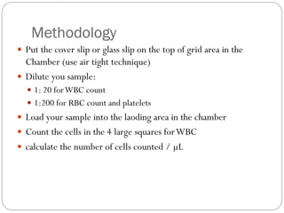 Methodology
 Put the cover slip or glass slip on the top of grid area in the
Chamber (use air tight technique)
 Dilute you sample:
 1: 20 forWBC count
 1:200 for RBC count and platelets
 Load your sample into the laoding area in the chamber
 Count the cells in the 4 large squares forWBC
 calculate the number of cells counted / µL
 