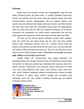 141
FAIL MEJA
GPK HAL EHWAL MURID
Penutup
Begitu besar dan beratnya amanah dan tanggungjawab yang kita pikul
selaku Penolong Kanan Hal Ehwal Murid di sekolah hendaklah benar-benar
diinsafi. Saiz sekolah bukan jadi ukuran; tidak juga dijadikan alasan untuk tidak
menyempurnakan amanah, tanggungjawab atau pun tugasan. Betapa kecil
sekolah yang kita tadbirkan atau betapa sekali pun keadaan rupa fizikal sekolah
kita, tidak patut sama sekali kita meremehkan bidang tugas dan tanggungjawab
hakiki kita. Apa yang perlu kini ialah kita mengubah paradigma dan pemikiran,
menambah ilmu pengetahuan dan paling penting mengamalkan apa yang kita
sudah pelajari dan buktikannya melalui kerja-buat kita setiap waktu dan ketika.
Tak tahu dan tak pandai hendak melakukan sesuatu boleh dipelajari,
tetapi jika sudah tahu dan sudah pandai tapi tak mahu buat kerja amatlah
malang sekali. Ringkasnya sekadar tahun dan 'mengaku pandai' tidak ada
gunanya; yang penting apa yang dibuat dan apa yang diurus, dan apa yang telah
kita buktikan melalui kerja-kerja kita selama ini. Bruce Lee seorang aktor kung fu
terkenal pernah disebut sebagai berkata: "Knowing is not enough, you must
apply. Willing is not enough, you must do".
Buatlah refleksi diri masing-masing agar segala kelemahan dan
ketidakketrampilan kita sebagai Penolong Kanan Hal Ehwal Murid dapat diatasi
dan perbaiki ke tahap yang paling tinggi. Sepatutnya tidak wujud lagi ulasan dan
teguran daripada 'stakeholders' kita berhubung dengan pengurusan hal ehwal
murid yang sering dilaporkan tidak cekap, tidak berkesan, lewat malah terus
tidak diambil tindakan sewajarnya walaupun perkara-perkara tersebut berulang
kali diutarakan di dalam setiap taklimat, bengkel atau mesyuarat yang
dikelolakan sama ada oleh Jabatan Pendidikan Pahang atau pun Pejabat
Pendidikan Daerah sendiri.
Disediakan oleh :
Ab Rashid Bin Md Ihsan
GPK Hal Ehwal Murid
SK Shah Alam, Seksyen 16
Selangor
12. 9. 2009
 