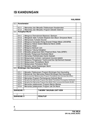 3
FAIL MEJA
GPK HAL EHWAL MURID
ISI KANDUNGAN
________________________________________________________________________
HALAMAN
6.3 Keselamatan
6.3.1 Memantau dan Menyelia Pelaksanaan Keselamatan
6.3.2 Memantau dan Menyelia Program Sekolah Selamat
6.4 Kebajikan Murid
6.4.1 Mengurus Permohonan Biasiswa / Bantuan
6.4.2 Mengawal Selia Tuntutan Bayaran Dan Akaun Simpanan Murid
6.4.3 Memproses Tuntutan Insuran
6.4.4 Mengurus Kumpulan Wang Amanah Pelajar Miskin (KWAPM)
6.4.5 Mengurus Rekod Sistem Maklumat Murid (SSM)
6.4.6 Mengurus Retan
6.4.7 Mengurus Bantuan Lain
6.4.8 Mengurus Tabung Kebajikan
6.4.9 Menyelia pengurusan Skim Pinjaman Buku Teks (SPBT)
6.4.10 Menyelia Pengurusan Kesihatan Murid
6.4.11 Memantau Perkhidmatan Kantin Sekolah
6.4.12 Menguruskan tuntutan / pampasan insurans takaful
6.4.13 Mengurus Pengeluaran Testimonial Dan Sijil Berhenti Sekolah
6.4.14 Menguruskan Pendaftaran Murid
6.4.15 Menguruskan Pertukaran Murid
6.4.16 Menyelia Jadual Kedatangan Murid
6.5 Bimbingan dan Kaunseling
6.5.1 Menyelia Pelaksanaan Program Bimbingan Dan Kaunseling
6.5.2 Menyemak Dan Memantau Rekod Bimbingan Dan Kaunseling
6.5.3 Merancang Dan Melaksanakan Program Pendaftaran Dan Orientasi Murid Baru
6.5.4 Memantau Program Pembangunan Sahsiah Murid
6.5.5 Menyelia Dan Memantau Program Dan Aktiviti Pendidikan Pencegahan AntiDadah
6.5.6 Menyelia Dan Memantau Program Dan Aktiviti Skim Lencana Anti-Dadah (SLAD)
6.5.7 Memantau pelaksanaan Program Mentor-Mentee
6.5.8 Memantau pelaksanaan Program Jati Diri Murid
BAHAGIAN 7 TAKWIM TAHUNAN UNIT HEM
BAHAGIAN 8 PENUTUP
ii
 