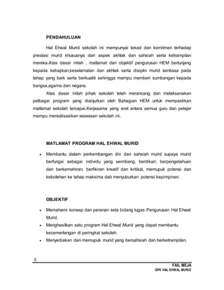 5
FAIL MEJA
GPK HAL EHWAL MURID
PENDAHULUAN
Hal Ehwal Murid sekolah ini mempunyai tekad dan komitmen terhadap
prestasi murid khususnya dari aspek akhlak dan sahsiah serta ketrampilan
mereka.Atas dasar inilah , matlamat dan objektif pengurusan HEM bertunjang
kepada kebajikan,keselamatan dan akhlak serta disiplin murid sentiasa pada
tahap yang baik serta berkualiti sehingga mampu memberi sumbangan kepada
bangsa,agama dan negara.
Atas dasar inilah pihak sekolah telah merancang dan melaksanakan
pelbagai program yang dianjurkan oleh Bahagian HEM untuk mempastikan
matlamat sekolah tercapai.Kerjasama yang erat antara semua guru dan pelajar
mampu merealisasikan wawasan sekolah ini.
MATLAMAT PROGRAM HAL EHWAL MURID
 Membantu dalam perkembangan diri dan sahsiah murid supaya murid
berfungsi sebagai individu yang seimbang, berdikari, berpengetahuan
dan berkemahiran, berfikiran kreatif dan kritikal, memupuk potensi dan
kebolehan ke tahap maksima dab menyuburkan potensi kepimpinan.
OBJEKTIF
 Memahami konsep dan peranan seta bidang tugas Pengurusan Hal Ehwal
Murid.
 Menghasilkan satu program Hal Ehwal Murid yang dapat membantu
kecemerlangan di peringkat sekolah.
 Menyediakan dan memupuk murid yang bersahsiah dan berketrampilan.
 