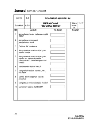 50
FAIL MEJA
GPK HAL EHWAL MURID
Senarai Semak/Cheklist
Aktiviti 6.2 PENGURUSAN DISPLIN
Subaktiviti 6.2.8
MERANCANG
PROGRAM RIMUP
Muka
surat
ini
3 / 3
Bil Aktiviti Tindakan Catatan
1
2
3
4
5
6
7
8
9
10
Menyediakan kertas cadangan modul
RIMUP
Mengadakan mesyuarat
jawatankuasa Induk
Taklimat J/K pelaksana
Menghebahkan maklumat program
kepada pelajar
Menghebahkan maklumat program
kepada ibu bapa,masyarakat
setempat,NGO,badan kerajaan dan
swasta
Menyediakan laporan RIMUP
Menghantar laporan kepada JPN [
unit HEM]
Menilai dan melaporkan kepada
pengetua
Mengadakan mesyuarat post-mortem
Menfailkan laporan [fail RIMUP]
 