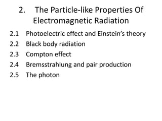2. The Particle-like Properties Of
Electromagnetic Radiation
2.1 Photoelectric effect and Einstein’s theory
2.2 Black body radiation
2.3 Compton effect
2.4 Bremsstrahlung and pair production
2.5 The photon
 