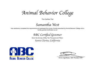 Animal Behavior College
This Certiﬁes That
Samantha West
Has satisfactory completed the requirements and graduated the course of study prescribed by Animal Behavior College and is
hereby granted Certiﬁcation as an
ABC Certiﬁed Groomer
Given this 3rd day of May, Two Thousand and Fifteen.
Santa Clarita, California
 