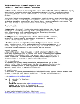How to authenticate a Record of Completion from
the Stanford Center for Professional Development
Attn Mac users: The document you are viewing utilizes Adobe’s secure certified PDF technology and therefore may only
be authenticated using the free Adobe Reader or Adobe Acrobat versions 9 or higher. The default Mac preview
application may display the document but does not allow the end user to correctly validate the authenticity of the
document.
This document has been digitally signed and therefore contains special characteristics. When this document is viewed
through Adobe Reader versions 9 or higher or through Adobe Acrobat versions 9 or higher, it will reveal that a digital
signature has been applied to the document. Adobe Reader versions 9 and Acrobat versions 9 and higher use a blue
ribbon across the top of the document to indicate document authenticity and validity.
Document Validity
Valid Signature: The document’s contents have not been changed or altered in any way. Also,
when the pop-up screen displays a message that the digital signature is valid it means that the
author of the document is known to the certification authority and the person or institution
represented by the digital signature is true and authentic.
Invalid Signature: The digital signature is not authentic, or the document has been altered.
Sometimes the digital signature has been revoked for some reason, or it has expired. A
document with an invalid display should be rejected.
Author Unknown: There are two possible meanings: the digital signature cannot be validated
due to a disconnection to the internet, or the digital signature cannot be instantly validated via the
internet. If this message is received make sure there is proper connection to the internet. If there
is connection and the digital signature cannot be validated, reject this document.
Additional Information
A document that contains a digital signature can be instantly validated and will display a blue
ribbon on the notification bar across the top of the Adobe Reader. On older versions of the Adobe
reader, the blue ribbon will be displayed on a pop-up screen and in the lower left corner of the
frame of the application. The blue ribbon symbol is your assurance that the digital signature is
valid, authentic, and the contents of the document have not been altered.
Note on Pop-up Screens
To activate the pop-up screens in either Adobe Reader or Adobe Acrobat to view the status a
document that has a digital signature (described above) open the application first, then open the
document. Sometimes browsers will trigger Adobe Reader or Adobe Acrobat as a helper
application, failing to activate the application’s full functionality.
For More Information
You may contact the Stanford Center for Professional Development if you have additional questions about this digital
signature, the authenticity of this document and the means by which you received this document.
E-mail: scpd-customerservice@stanford.edu
Key: S – Satisfactory: A or B equivalent
A – Excellent
B – Good
See Axess – Grade available at http://axess.stanford.edu
Audited Course – Enrolled for video access only
Grade Unmarked – Course requirements not yet completed
To view a detailed explanation of the Record of Completion:
http://scpd.stanford.edu/admissions/additional-resources/forms-documents
COPY
OF
CERTIFIED
PDF
 