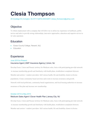 Clesia Thompson
40 Coolidge St | Irvington, NJ 07111|(973) 849-8297 l clesia_thompson@yahoo.com
Objective
To obtain employment with a company that will allow me to utilize my experience in healthcare, public
service and sales to provide strong relationships, innovative approaches, education and superior service to
its' sales operation.
Education
• Essex County College, Newark, NJ]
• Education
Experience
June 2015 to Present
Insurance Agent | KMT Insurance Agency | Union, NJ
Develop Essex, Union and Passaic territory for Medicare sales, liaise with participating provider network
to increase membership growth and familiarity with health plans, troubleshoot complaints between
Member and carriers / vendors/ providers. Sell various health, life and disability clients to diverse
populations. Create community based activities and events to increase awareness and growth.
Network with local politicians, community based organizations, and local housing authorities to increase
awareness of the plan and increase new membership.
October 2014 to May 2015
Medicare Sales Agent l Clover Health Plan | Jersey City, NJ
Develop Essex, Union and Passaic territory for Medicare sales, liaise with participating provider network
to increase membership growth and familiarity with health plans, troubleshoot complaints between
Member and carriers / vendors/ providers. Sell various health, life and disability clients to diverse
 