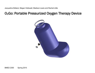 O2Go: Portable Pressurized Oxygen Therapy Device
Jacqueline Bidlack, Megan Hollowell, Madison Lewis and Rachel Little
BMED 2300 Spring 2015
 