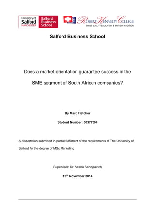 Salford Business School
Does a market orientation guarantee success in the
SME segment of South African companies?
By Marc Fletcher
Student Number: 00377204
A dissertation submitted in partial fulfilment of the requirements of The University of
Salford for the degree of MSc Marketing
Supervisor: Dr. Vesna Sedoglavich
15th November 2014
 