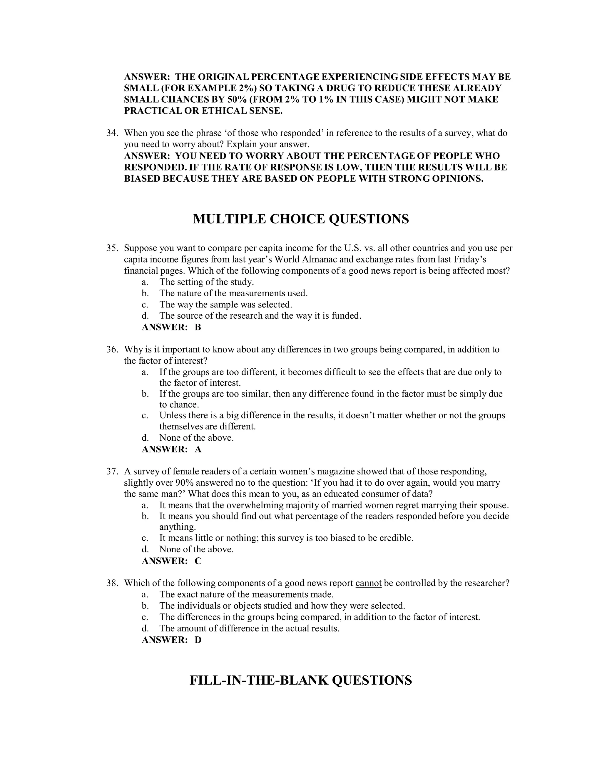 ANSWER: THE ORIGINAL PERCENTAGE EXPERIENCING SIDE EFFECTS MAY BE
SMALL (FOR EXAMPLE 2%) SO TAKING A DRUG TO REDUCE THESE ALREADY
SMALL CHANCES BY 50% (FROM 2% TO 1% IN THIS CASE) MIGHT NOT MAKE
PRACTICAL OR ETHICAL SENSE.
34. When you see the phrase ‘of those who responded’ in reference to the results of a survey, what do
you need to worry about? Explain your answer.
ANSWER: YOU NEED TO WORRY ABOUT THE PERCENTAGE OF PEOPLE WHO
RESPONDED. IF THE RATE OF RESPONSE IS LOW, THEN THE RESULTS WILL BE
BIASED BECAUSE THEY ARE BASED ON PEOPLE WITH STRONG OPINIONS.
MULTIPLE CHOICE QUESTIONS
35. Suppose you want to compare per capita income for the U.S. vs. all other countries and you use per
capita income figures from last year’s World Almanac and exchange rates from last Friday’s
financial pages. Which of the following components of a good news report is being affected most?
a. The setting of the study.
b. The nature of the measurements used.
c. The way the sample was selected.
d. The source of the research and the way it is funded.
ANSWER: B
36. Why is it important to know about any differences in two groups being compared, in addition to
the factor of interest?
a. If the groups are too different, it becomes difficult to see the effects that are due only to
the factor of interest.
b. If the groups are too similar, then any difference found in the factor must be simply due
to chance.
c. Unless there is a big difference in the results, it doesn’t matter whether or not the groups
themselves are different.
d. None of the above.
ANSWER: A
37. A survey of female readers of a certain women’s magazine showed that of those responding,
slightly over 90% answered no to the question: ‘If you had it to do over again, would you marry
the same man?’ What does this mean to you, as an educated consumer of data?
a. It means that the overwhelming majority of married women regret marrying their spouse.
b. It means you should find out what percentage of the readers responded before you decide
anything.
c. It means little or nothing; this survey is too biased to be credible.
d. None of the above.
ANSWER: C
38. Which of the following components of a good news report cannot be controlled by the researcher?
a. The exact nature of the measurements made.
b. The individuals or objects studied and how they were selected.
c. The differences in the groups being compared, in addition to the factor of interest.
d. The amount of difference in the actual results.
ANSWER: D
FILL-IN-THE-BLANK QUESTIONS
 