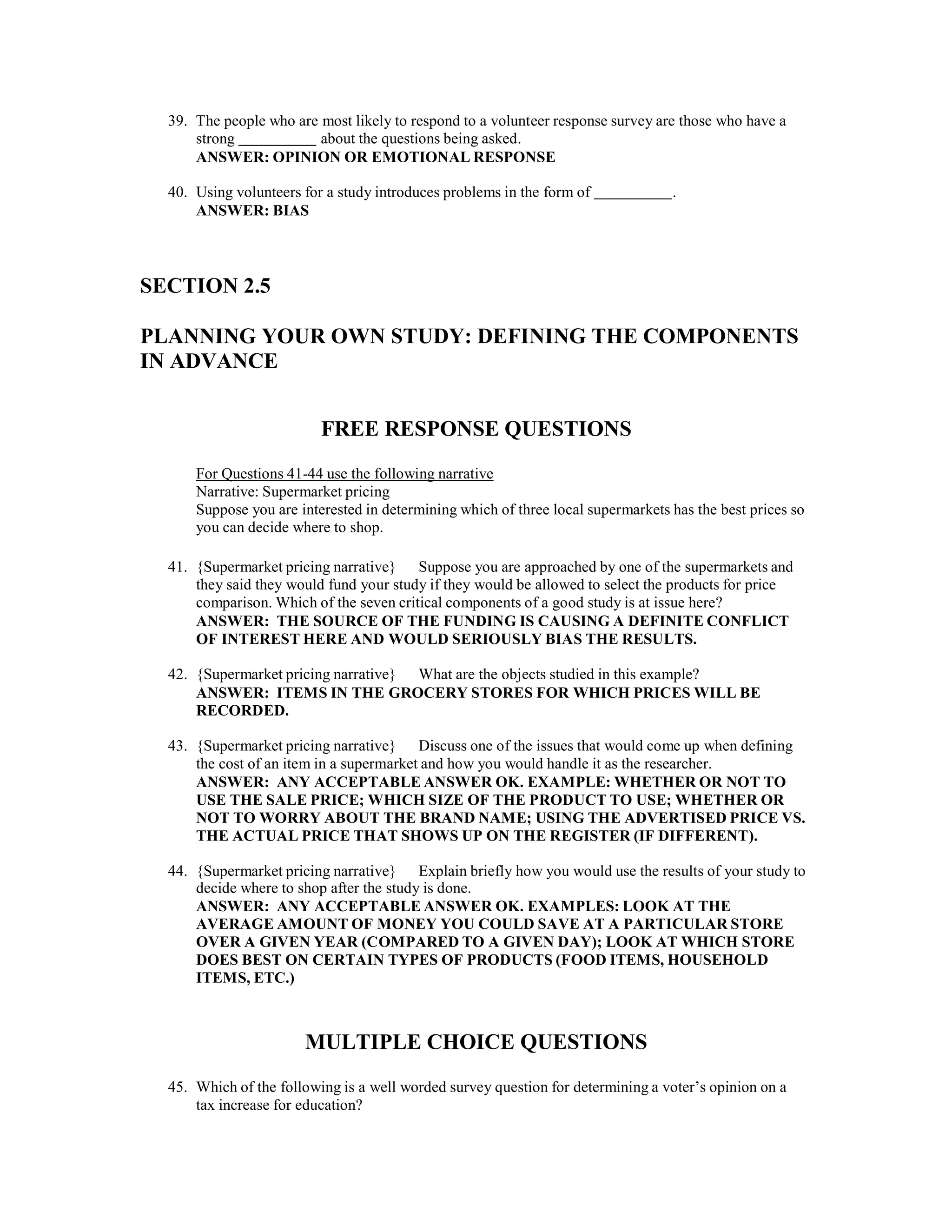 39. The people who are most likely to respond to a volunteer response survey are those who have a
strong about the questions being asked.
ANSWER: OPINION OR EMOTIONAL RESPONSE
40. Using volunteers for a study introduces problems in the form of .
ANSWER: BIAS
SECTION 2.5
PLANNING YOUR OWN STUDY: DEFINING THE COMPONENTS
IN ADVANCE
FREE RESPONSE QUESTIONS
For Questions 41-44 use the following narrative
Narrative: Supermarket pricing
Suppose you are interested in determining which of three local supermarkets has the best prices so
you can decide where to shop.
41. {Supermarket pricing narrative} Suppose you are approached by one of the supermarkets and
they said they would fund your study if they would be allowed to select the products for price
comparison. Which of the seven critical components of a good study is at issue here?
ANSWER: THE SOURCE OF THE FUNDING IS CAUSING A DEFINITE CONFLICT
OF INTEREST HERE AND WOULD SERIOUSLY BIAS THE RESULTS.
42. {Supermarket pricing narrative} What are the objects studied in this example?
ANSWER: ITEMS IN THE GROCERY STORES FOR WHICH PRICES WILL BE
RECORDED.
43. {Supermarket pricing narrative} Discuss one of the issues that would come up when defining
the cost of an item in a supermarket and how you would handle it as the researcher.
ANSWER: ANY ACCEPTABLE ANSWER OK. EXAMPLE: WHETHER OR NOT TO
USE THE SALE PRICE; WHICH SIZE OF THE PRODUCT TO USE; WHETHER OR
NOT TO WORRY ABOUT THE BRAND NAME; USING THE ADVERTISED PRICE VS.
THE ACTUAL PRICE THAT SHOWS UP ON THE REGISTER (IF DIFFERENT).
44. {Supermarket pricing narrative} Explain briefly how you would use the results of your study to
decide where to shop after the study is done.
ANSWER: ANY ACCEPTABLE ANSWER OK. EXAMPLES: LOOK AT THE
AVERAGE AMOUNT OF MONEY YOU COULD SAVE AT A PARTICULAR STORE
OVER A GIVEN YEAR (COMPARED TO A GIVEN DAY); LOOK AT WHICH STORE
DOES BEST ON CERTAIN TYPES OF PRODUCTS (FOOD ITEMS, HOUSEHOLD
ITEMS, ETC.)
MULTIPLE CHOICE QUESTIONS
45. Which of the following is a well worded survey question for determining a voter’s opinion on a
tax increase for education?
 