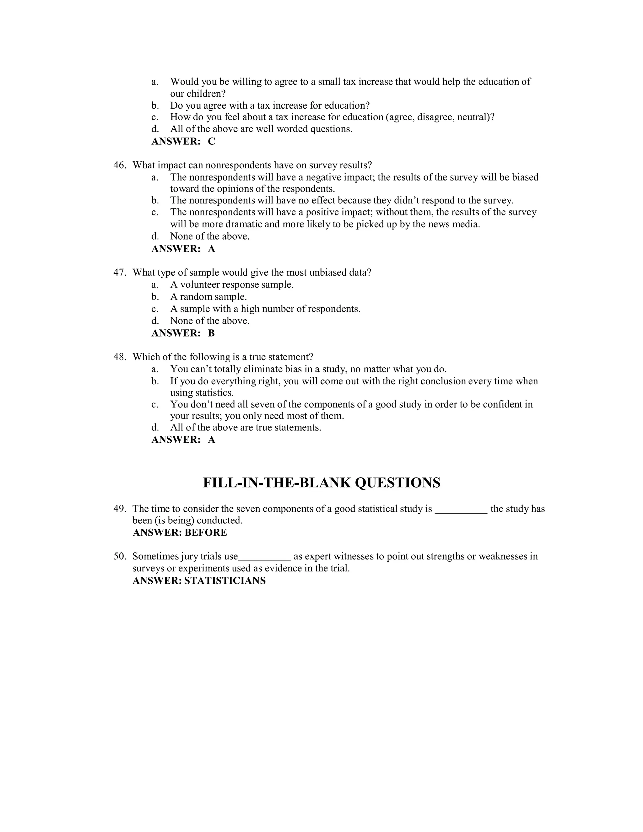 a. Would you be willing to agree to a small tax increase that would help the education of
our children?
b. Do you agree with a tax increase for education?
c. How do you feel about a tax increase for education (agree, disagree, neutral)?
d. All of the above are well worded questions.
ANSWER: C
46. What impact can nonrespondents have on survey results?
a. The nonrespondents will have a negative impact; the results of the survey will be biased
toward the opinions of the respondents.
b. The nonrespondents will have no effect because they didn’t respond to the survey.
c. The nonrespondents will have a positive impact; without them, the results of the survey
will be more dramatic and more likely to be picked up by the news media.
d. None of the above.
ANSWER: A
47. What type of sample would give the most unbiased data?
a. A volunteer response sample.
b. A random sample.
c. A sample with a high number of respondents.
d. None of the above.
ANSWER: B
48. Which of the following is a true statement?
a. You can’t totally eliminate bias in a study, no matter what you do.
b. If you do everything right, you will come out with the right conclusion every time when
using statistics.
c. You don’t need all seven of the components of a good study in order to be confident in
your results; you only need most of them.
d. All of the above are true statements.
ANSWER: A
FILL-IN-THE-BLANK QUESTIONS
49. The time to consider the seven components of a good statistical study is the study has
been (is being) conducted.
ANSWER: BEFORE
50. Sometimes jury trials use as expert witnesses to point out strengths or weaknesses in
surveys or experiments used as evidence in the trial.
ANSWER: STATISTICIANS
 