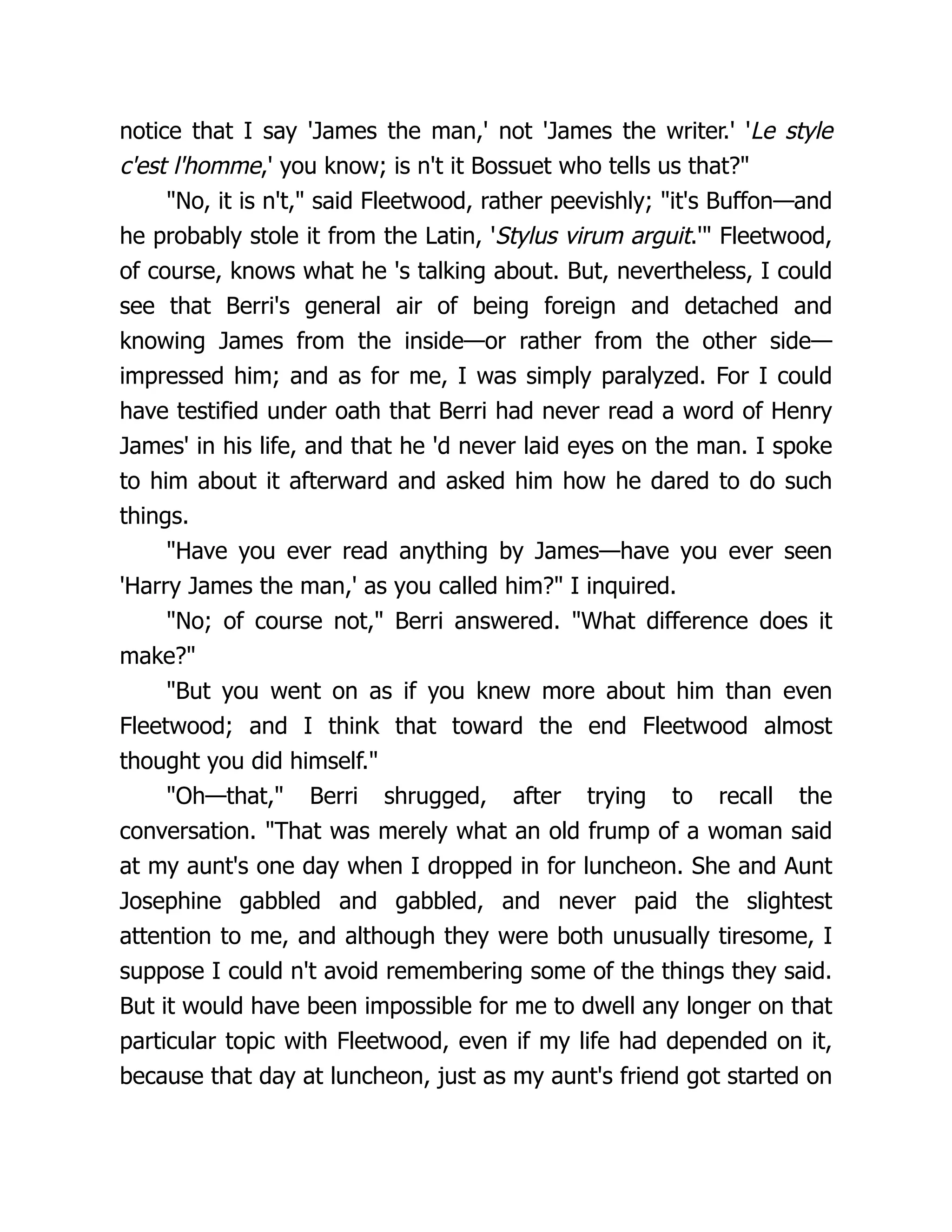 notice that I say 'James the man,' not 'James the writer.' 'Le style
c'est l'homme,' you know; is n't it Bossuet who tells us that?"
"No, it is n't," said Fleetwood, rather peevishly; "it's Buffon—and
he probably stole it from the Latin, 'Stylus virum arguit.'" Fleetwood,
of course, knows what he 's talking about. But, nevertheless, I could
see that Berri's general air of being foreign and detached and
knowing James from the inside—or rather from the other side—
impressed him; and as for me, I was simply paralyzed. For I could
have testified under oath that Berri had never read a word of Henry
James' in his life, and that he 'd never laid eyes on the man. I spoke
to him about it afterward and asked him how he dared to do such
things.
"Have you ever read anything by James—have you ever seen
'Harry James the man,' as you called him?" I inquired.
"No; of course not," Berri answered. "What difference does it
make?"
"But you went on as if you knew more about him than even
Fleetwood; and I think that toward the end Fleetwood almost
thought you did himself."
"Oh—that," Berri shrugged, after trying to recall the
conversation. "That was merely what an old frump of a woman said
at my aunt's one day when I dropped in for luncheon. She and Aunt
Josephine gabbled and gabbled, and never paid the slightest
attention to me, and although they were both unusually tiresome, I
suppose I could n't avoid remembering some of the things they said.
But it would have been impossible for me to dwell any longer on that
particular topic with Fleetwood, even if my life had depended on it,
because that day at luncheon, just as my aunt's friend got started on
 